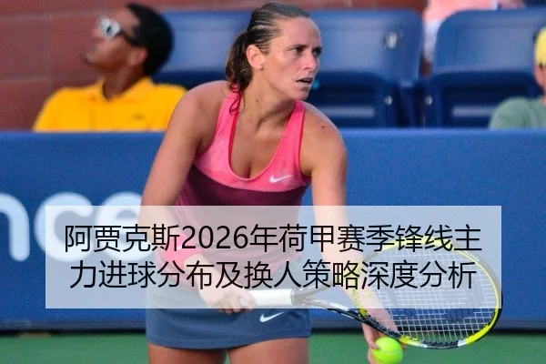 阿贾克斯2026年荷甲赛季锋线主力进球分布及换人策略深度分析